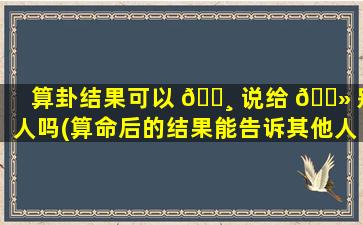 算卦结果可以 🌸 说给 🌻 别人吗(算命后的结果能告诉其他人吗)